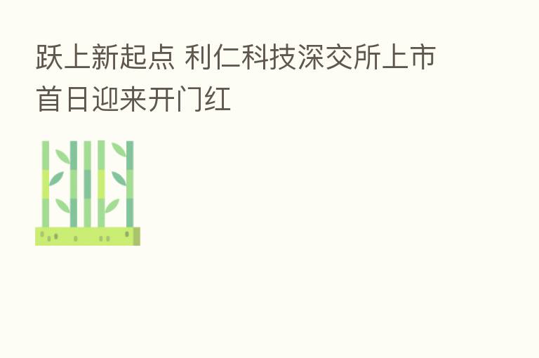 跃上新起点 利仁科技深交所上市首日迎来开门红