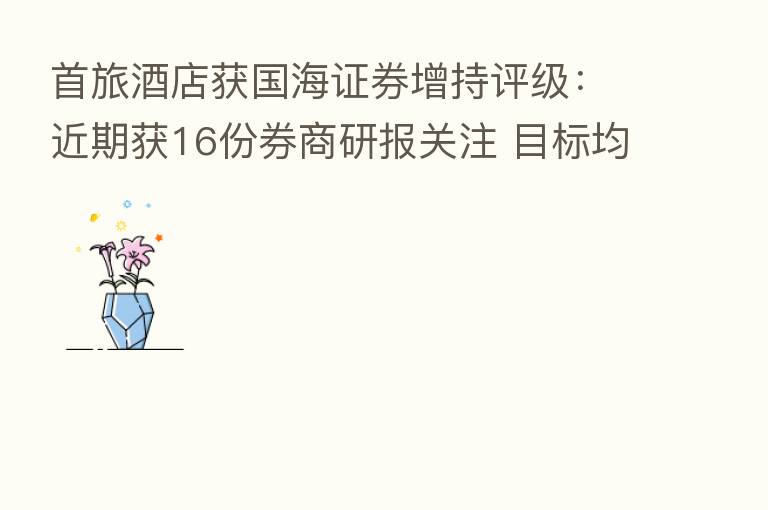 首旅酒店获国海证券增持评级:近期获16份券商研报关注 目标均价涨幅33.64%
