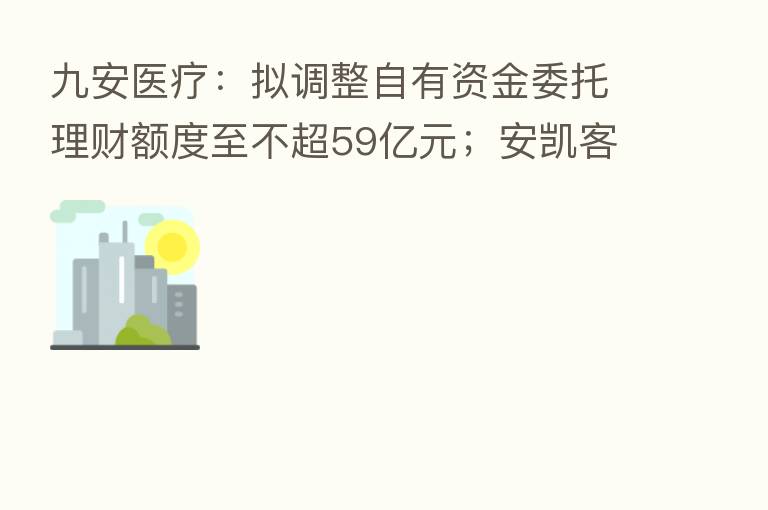 九安医疗:拟调整自有资金委托理财额度至不超59亿元;安凯客车:拟与江淮汽车等合资建设新能源动力电池生产工厂