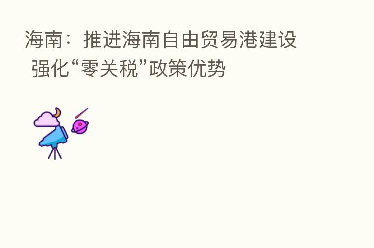 海南:推进海南自由贸易港建设 强化“零关税”政策优势