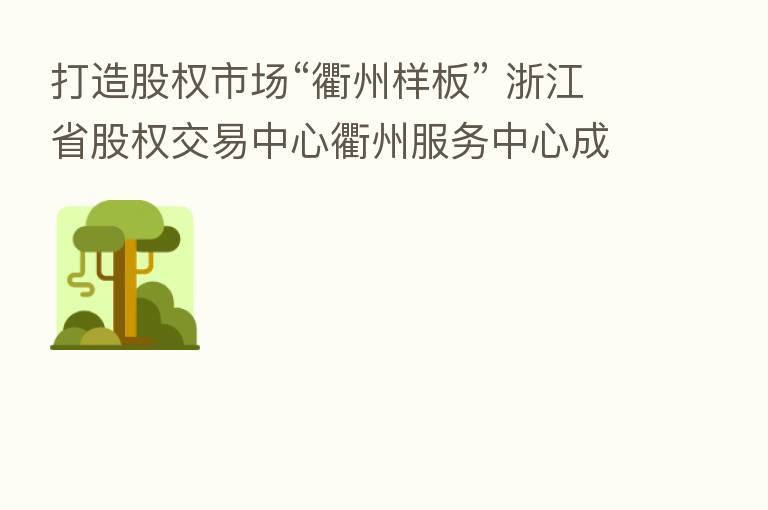 打造股权市场“衢州样板” 浙江省股权交易中心衢州服务中心成立
