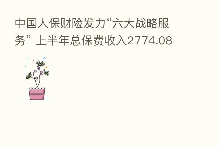 中国人保财险发力“六大战略服务” 上半年总保费收入2774.08亿元