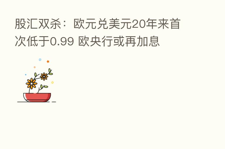 股汇双   ：欧元兑美元20年来首次低于0.99 欧央行或再加息