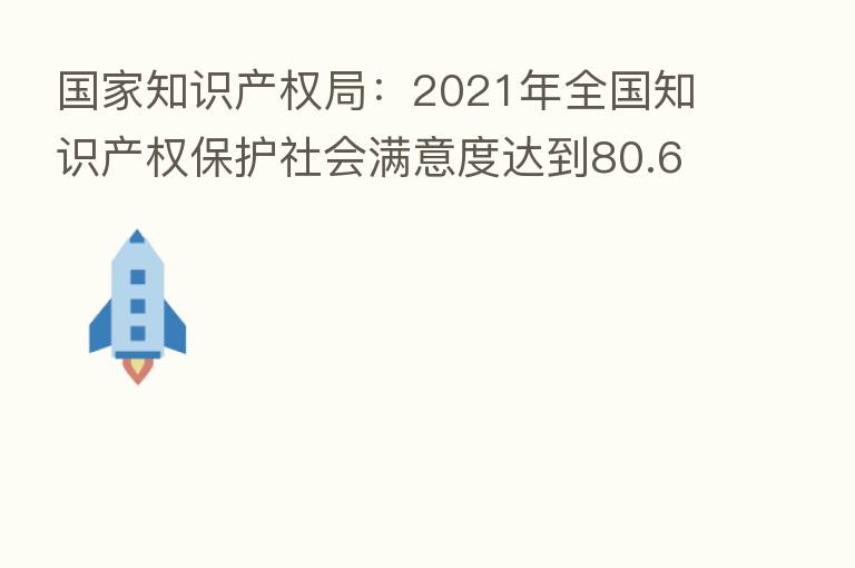 国家知识产权局:2021年全国知识产权保护社会满意度达到80.61分 得分创历史新高