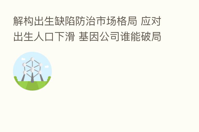 解构出生缺陷防治市场格局 应对出生人口下滑 基因公司谁能破局致胜?