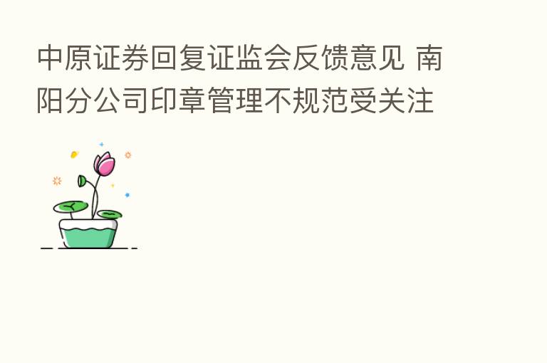 中原证券回复证监会反馈意见 南阳分公司印章管理不规范受关注
