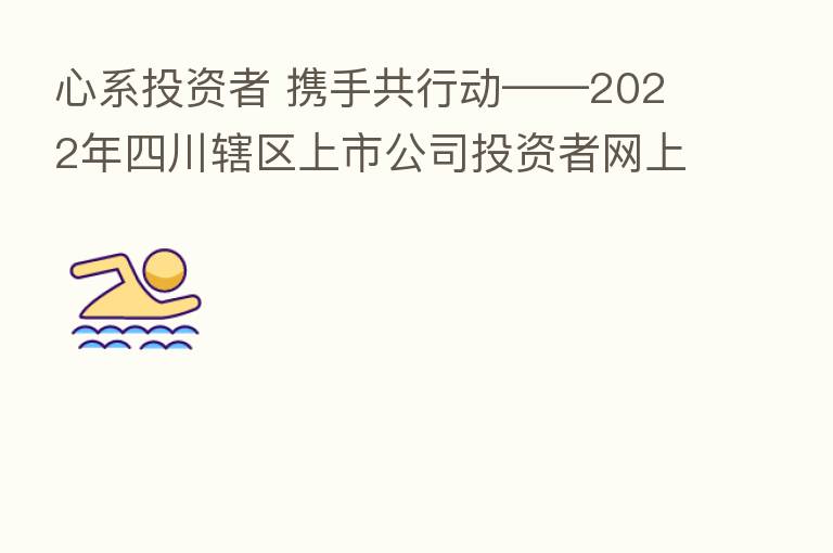 心系投资者 携手共行动——2022年四川辖区上市公司投资者网上集体接待日