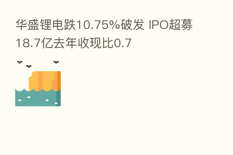 华盛锂电跌10.75%破发 IPO超募18.7亿去年收现比0.7