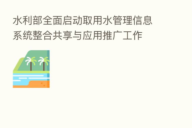 水利部全面启动取用水管理信息系统整合共享与应用推广工作