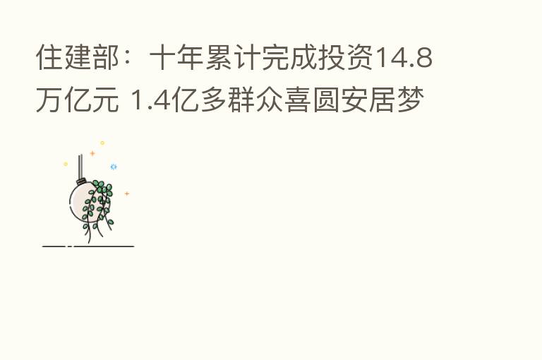 住建部:十年累计完成投资14.8万亿元 1.4亿多群众喜圆安居梦