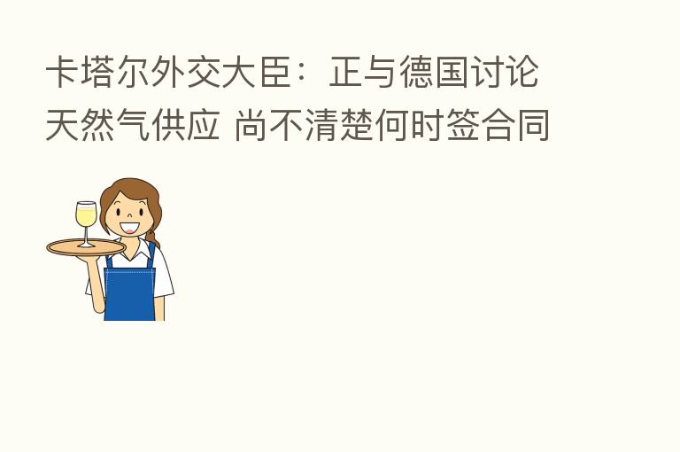 卡塔尔外交大臣:正与德国讨论天然气供应 尚不清楚何时签合同