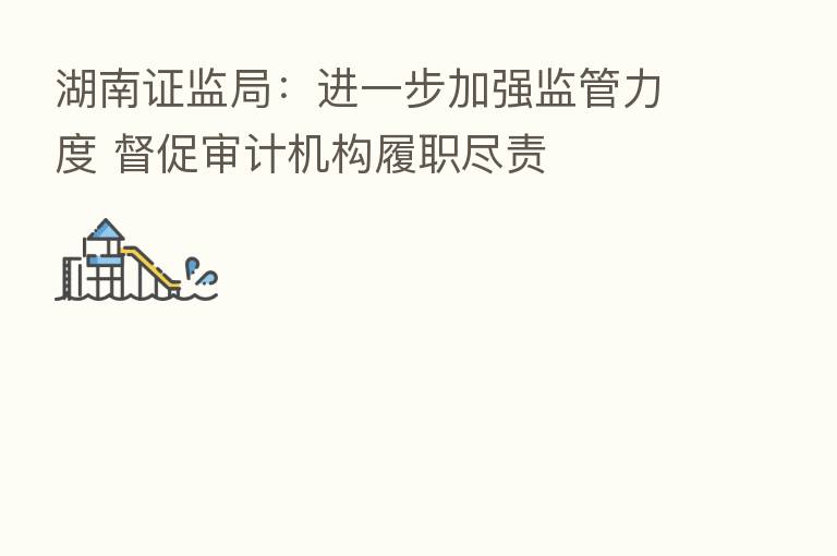 湖南证监局：进一步加强监管力度 督促审计机构履职尽责