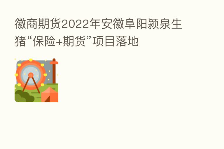 徽商期货2022年安徽阜阳颍泉生猪“ +期货”项目落地