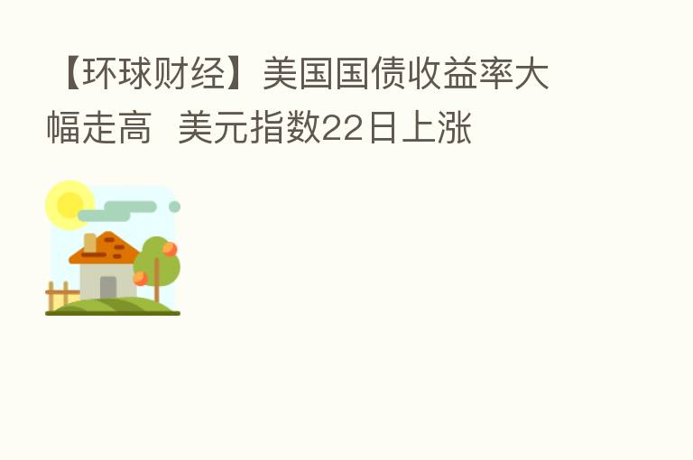 【环球财经】美国国债收益率大幅走高 美元指数22日上涨