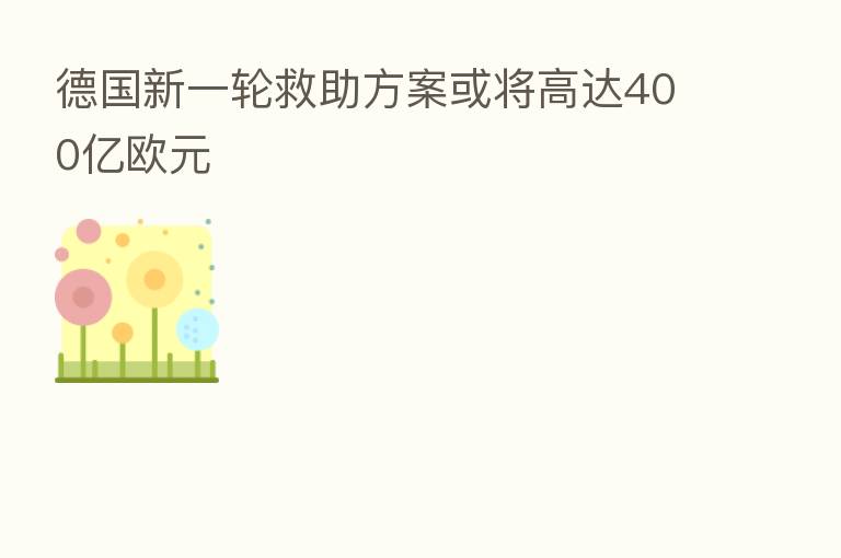 德国新一轮救助方案或将高达400亿欧元