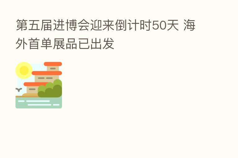 五届进博会迎来倒计时50天 海外首单展品已出发