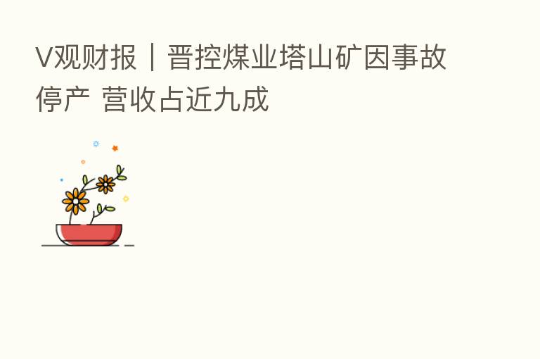 V观财报｜晋控煤业塔山矿因事故停产 营收占近九成