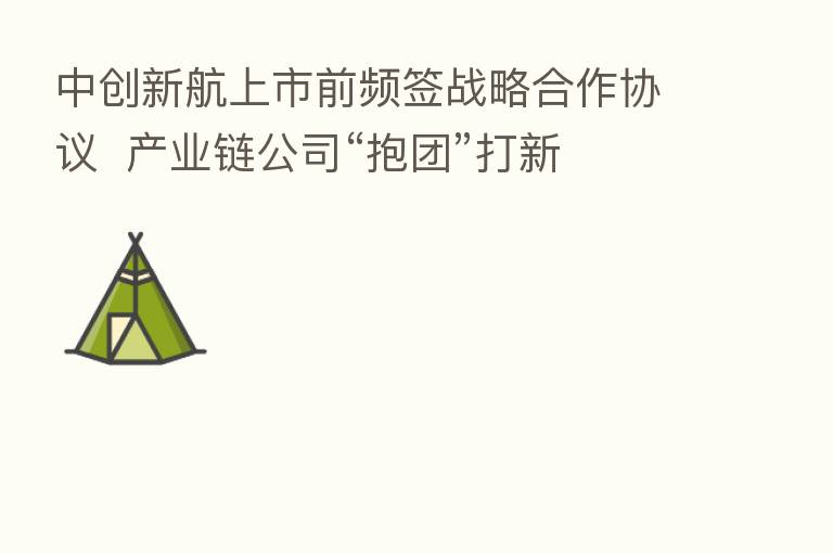 中创新航上市前频签战略合作协议 产业链公司“抱团”打新