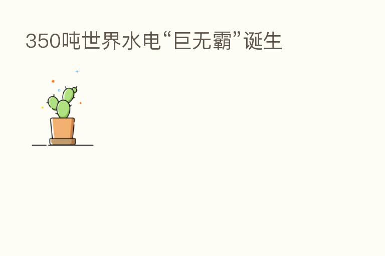 350吨世界水电“巨无霸”诞生
