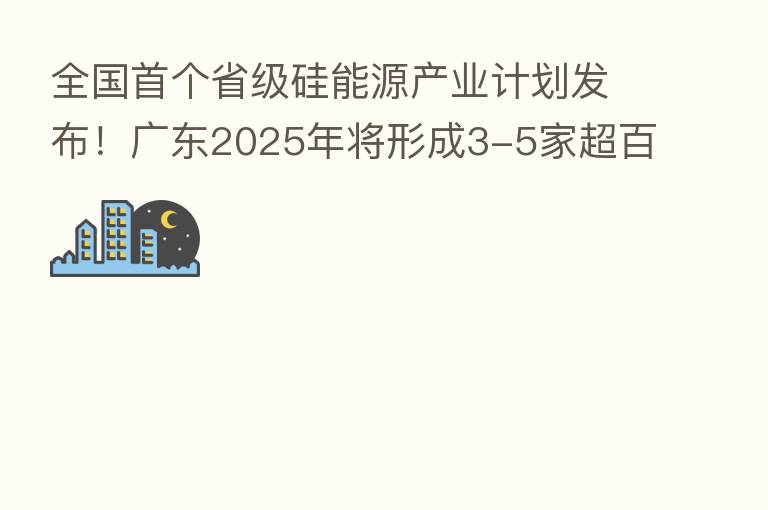 全国首个省级硅能源产业计划发布!广东2025年将形成3-5家超百亿硅能源领军企业
