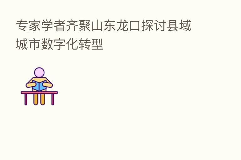 专家学者齐聚山东龙口探讨县域城市数字化转型