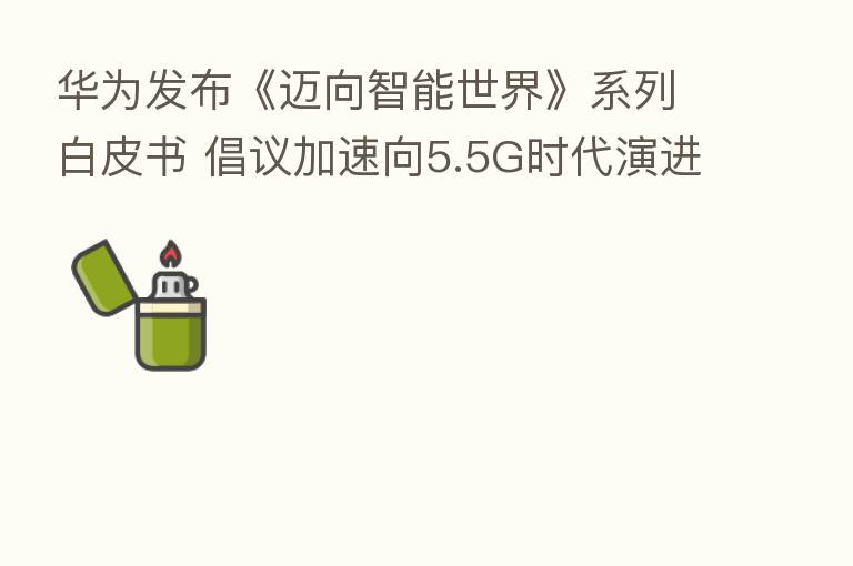 华为发布《迈向智能世界》系列白皮书 倡议加速向5.5G时代演进