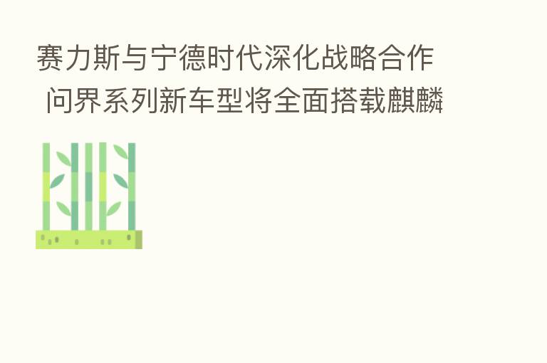 赛力斯与宁德时代深化战略合作 问界系列新车型将全面搭载麒麟电池