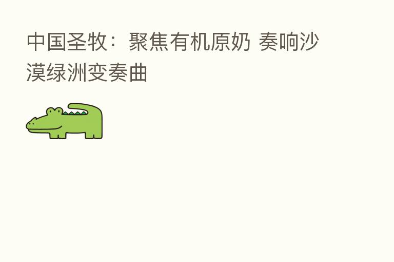 中国圣牧:聚焦有机原奶 奏响沙漠绿洲变奏曲