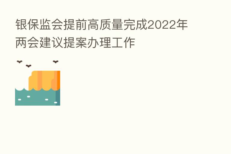 银保监会提前高质量完成2022年两会建议提案办理工作