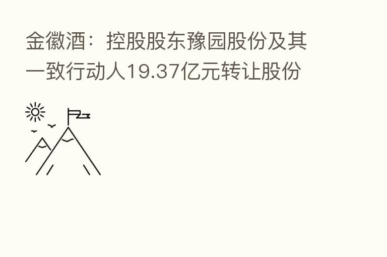金徽酒:控股股东豫园股份及其一致行动人19.37亿元转让股份 控制权拟发生变更