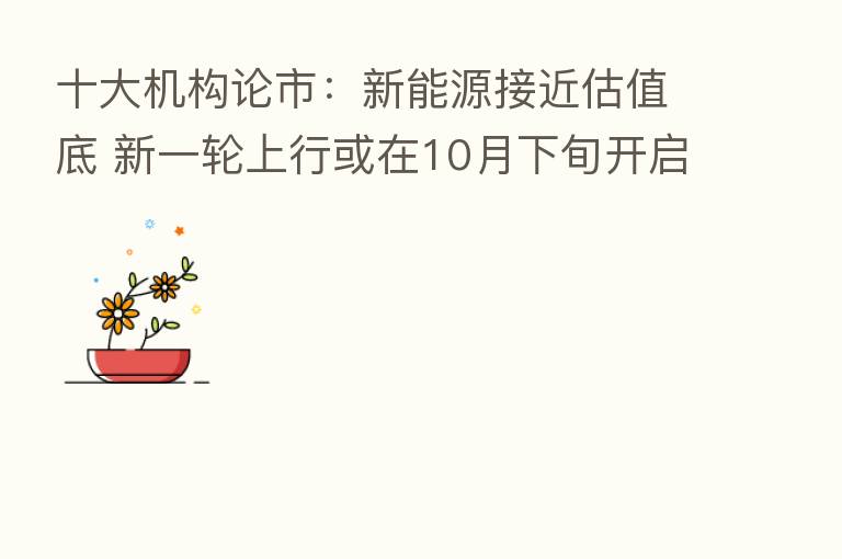 十大机构论市：新能源接近估值底 新一轮上行或在10月下旬开启