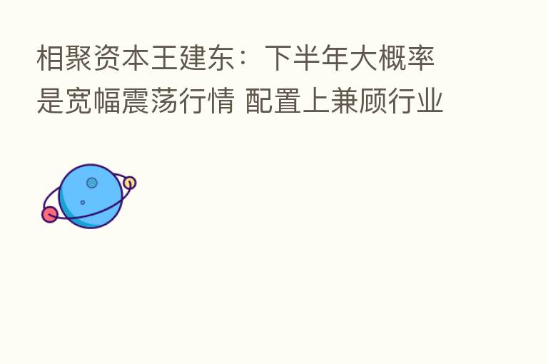 相聚资本王建东:下半年大概率是宽幅震荡行情 配置上兼顾行业景气度和自下而上选股