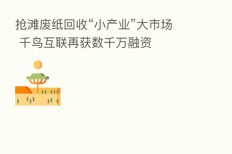 抢滩废纸回收“小产业”大市场 千鸟互联再获数千万融资