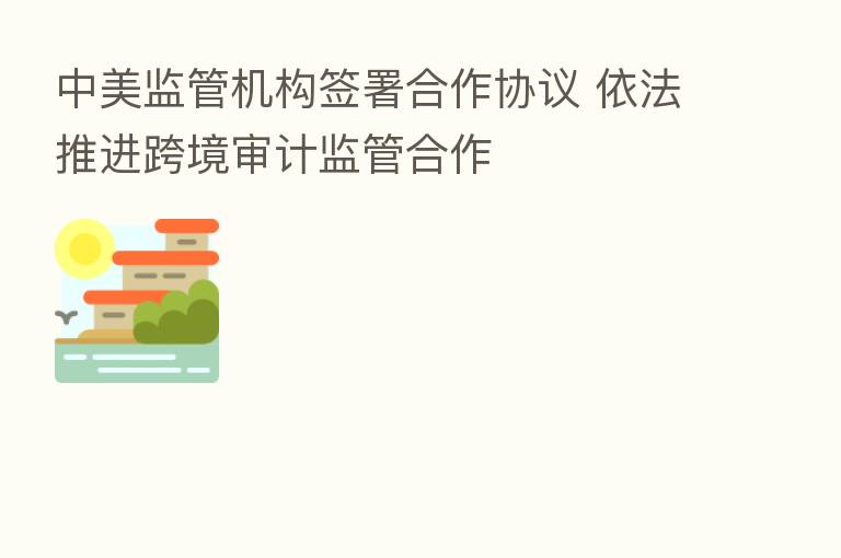 中美监管机构签署合作协议 依法推进跨境审计监管合作