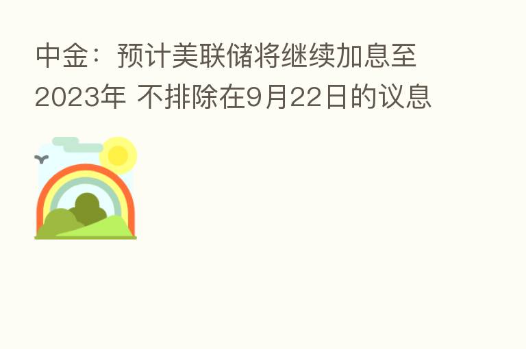 中金:预计美联储将继续加息至2023年 不排除在9月22日的议息会议上再次加息75bp