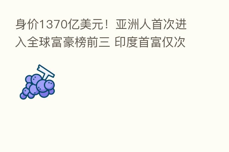 身价1370亿美元!亚洲人首次进入全球富豪榜前三 印度首富仅次于马斯克和贝佐斯