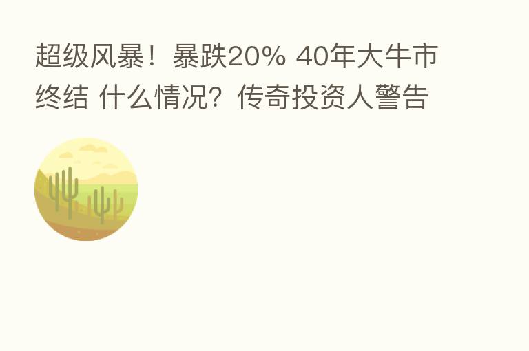 超级风暴！暴跌20% 40年大牛市终结 什么情况？传奇投资人警告：“超级泡沫”即将破裂！影响多大？