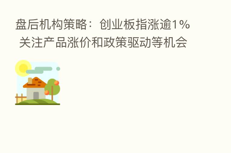 盘后机构策略：创业板指涨逾1% 关注产品涨价和政策驱动等机会