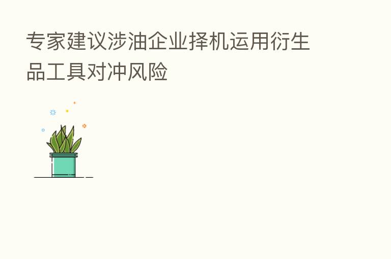 专家建议涉油企业择机运用衍生品工具对冲风险