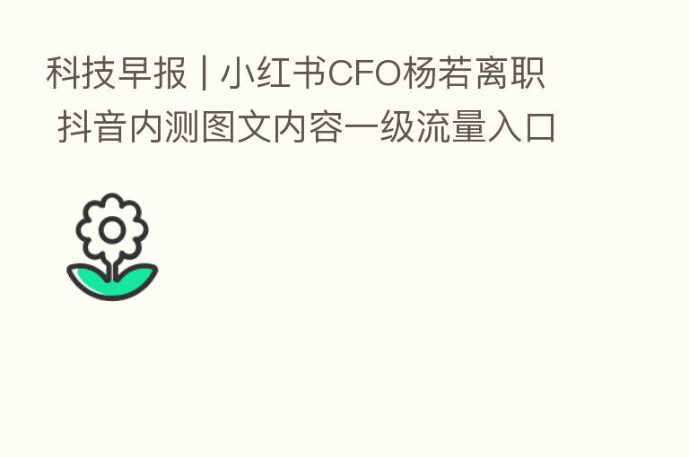 科技早报 | 小红书CFO杨若离职 抖音内测图文内容一级流量入口
