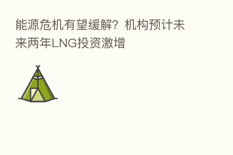 能源危机有望缓解?机构预计未来两年LNG投资激增