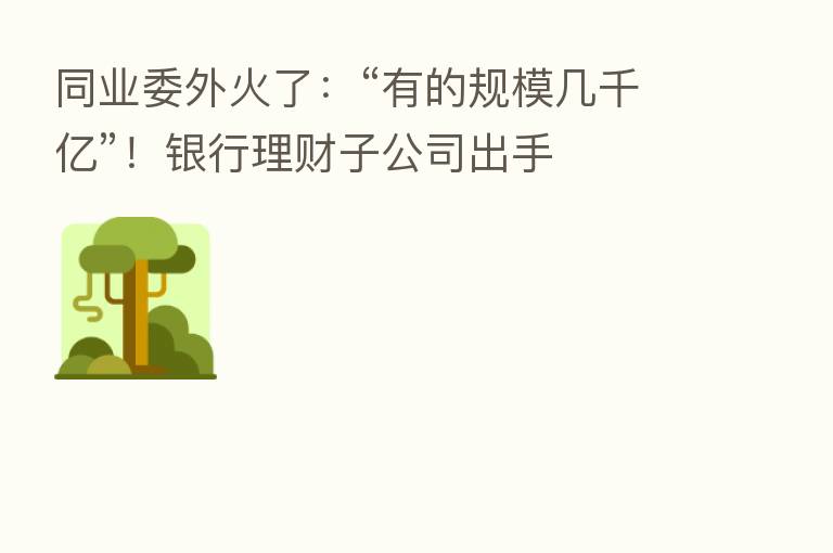 同业委外火了:“有的规模几千亿”!银行理财子公司出手
