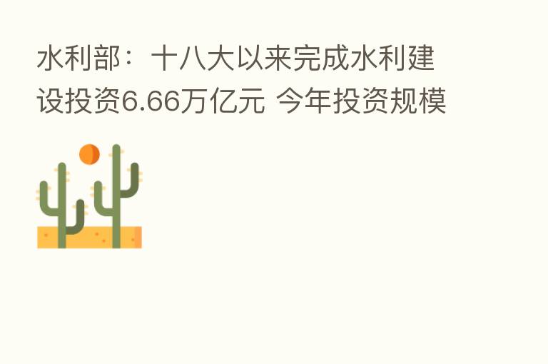 水利部:十八大以来完成水利建设投资6.66万亿元 今年投资规模创历史新高