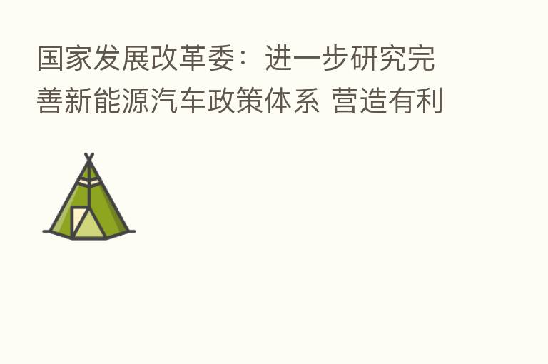 国家发展改革委:进一步研究完善新能源汽车政策体系 营造有利于新能源汽车发展政策环境