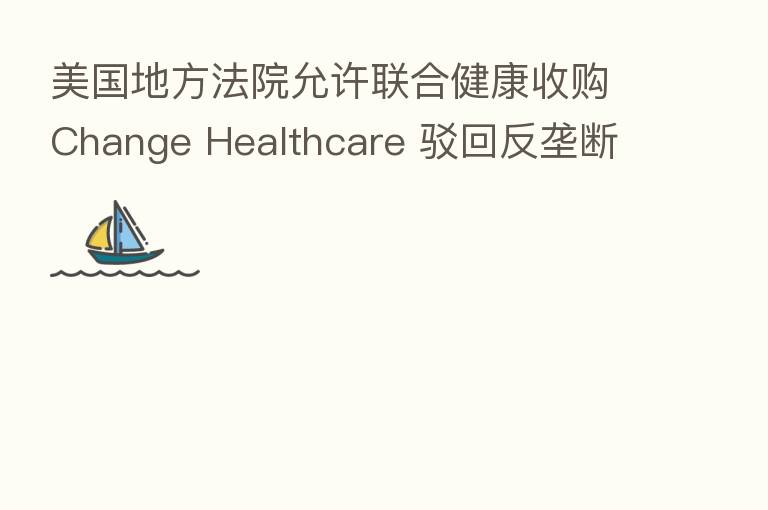 美国地方法院允许联合健康收购Change Healthcare 驳回反垄断部门诉讼