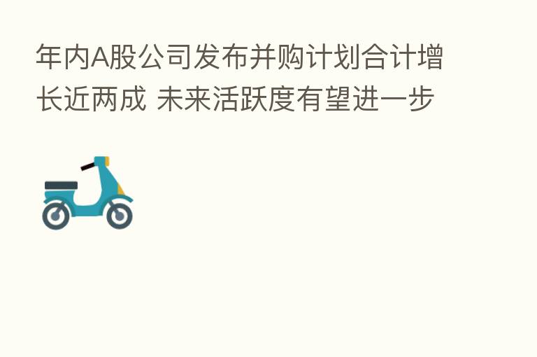 年内A股公司发布并购计划合计增长近两成 未来活跃度有望进一步提升
