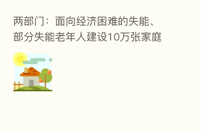 两部门:面向经济困难的失能、部分失能老年人建设10万张家庭养老床位