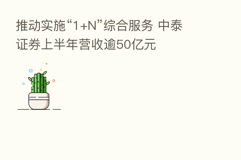 推动实施“1+N”综合服务 中泰证券上半年营收逾50亿元