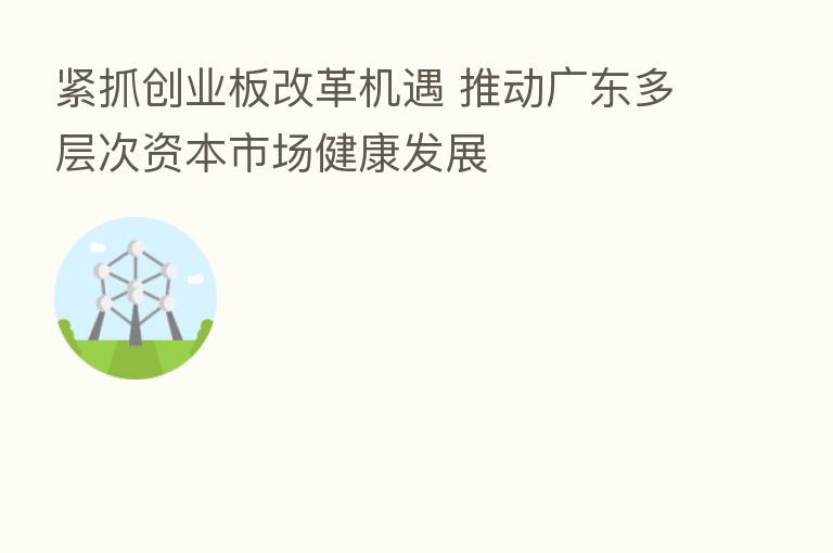 紧抓创业板改革机遇 推动广东多层次资本市场健康发展