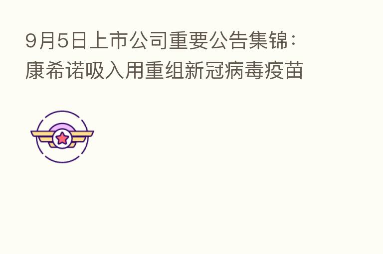 9月5日上市公司重要公告集锦：康希诺吸入用重组新冠病毒疫苗作为加强针被纳入紧急使用